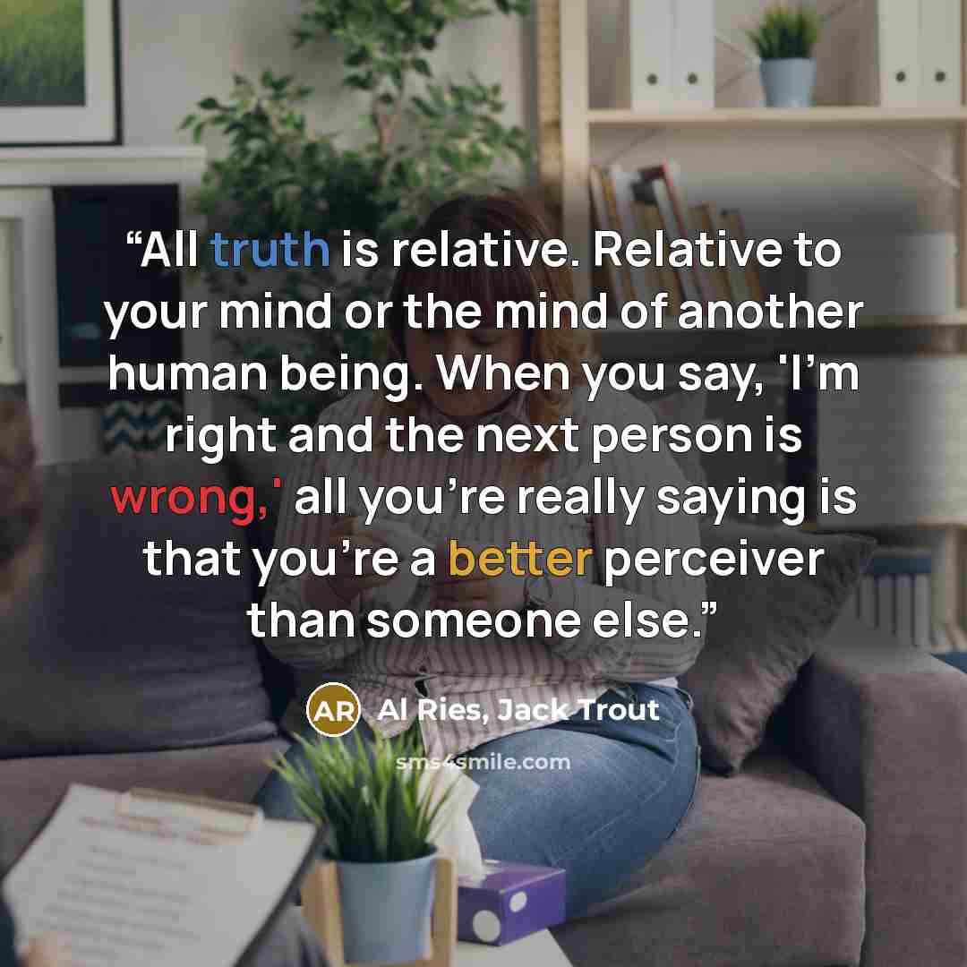 “All truth is relative. Relative to your mind or the mind of another human being. When you say, 'I’m right and the next person is wrong,' all you’re really saying is that you’re a better perceiver than someone else.” quote by Al Ries, Jack Trout