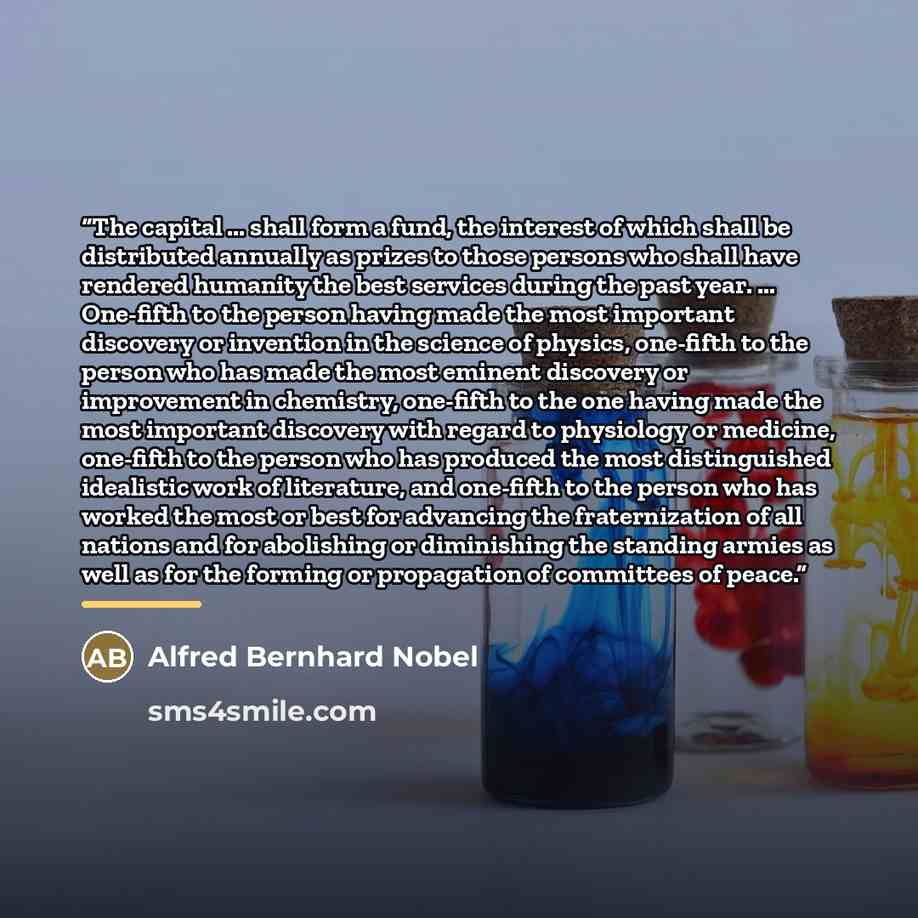 “The capital ... shall form a fund, the interest of which shall be distributed annually as prizes to those persons who shall have rendered humanity the best services during the past year. ... One-fifth to the person having made the most important discovery or invention in the science of physics…” quote by Alfred Bernhard Nobel