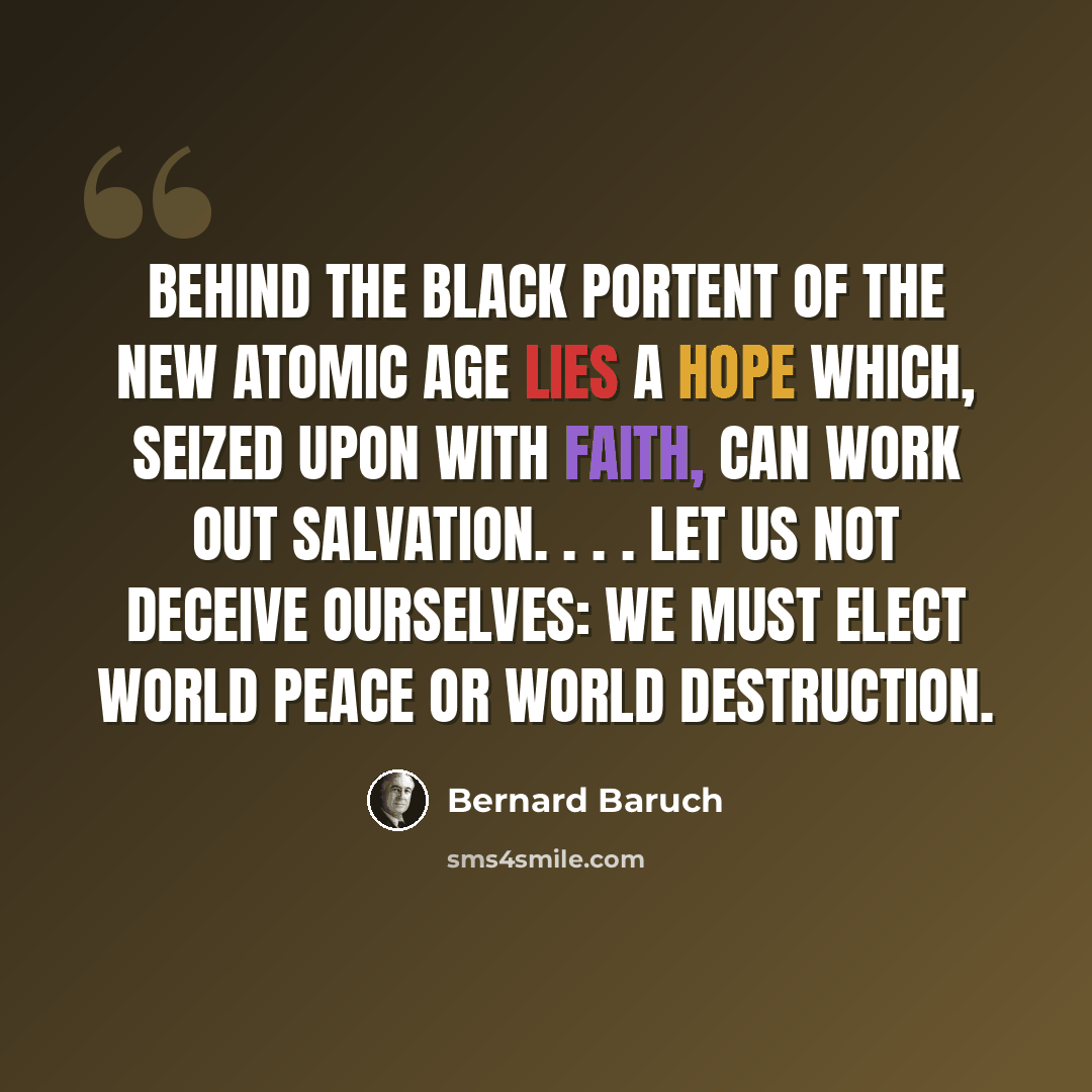 “Behind the black portent of the new atomic age lies a hope which, seized upon with faith, can work out salvation. . . . Let us not deceive ourselves: we must elect world peace or world destruction.” quote by Bernard Baruch