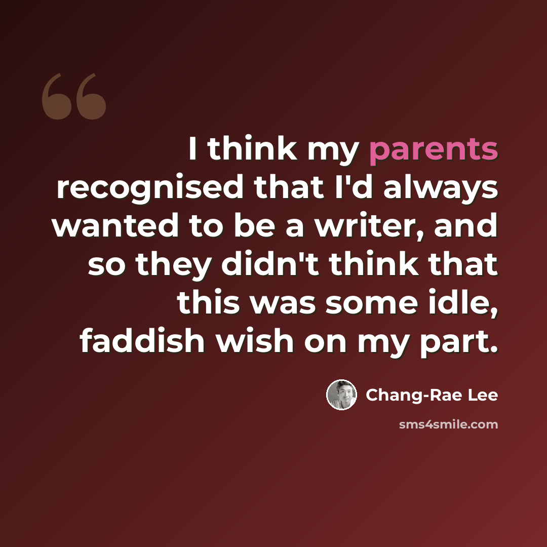 “I think my parents recognised that I'd always wanted to be a writer, and so they didn't think that this was some idle, faddish wish on my part.” quote by Chang-Rae Lee