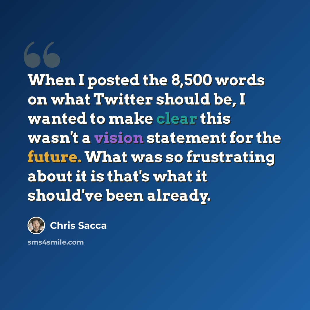 “When I posted the 8,500 words on what Twitter should be, I wanted to make clear this wasn't a vision statement for the future. What was so frustrating about it is that's what it should've been already.” quote by Chris Sacca