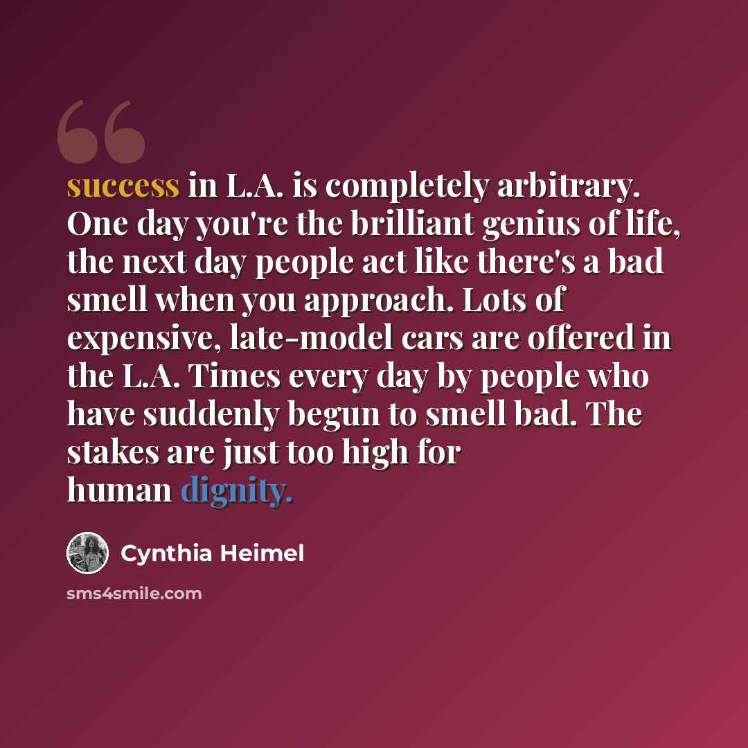 “success in L.A. is completely arbitrary. One day you're the brilliant genius of life, the next day people act like there's a bad smell when you approach. Lots of expensive, late-model cars are offered in the L.A. Times every day by people who have suddenly begun to smell bad. The stakes are just…” quote by Cynthia Heimel