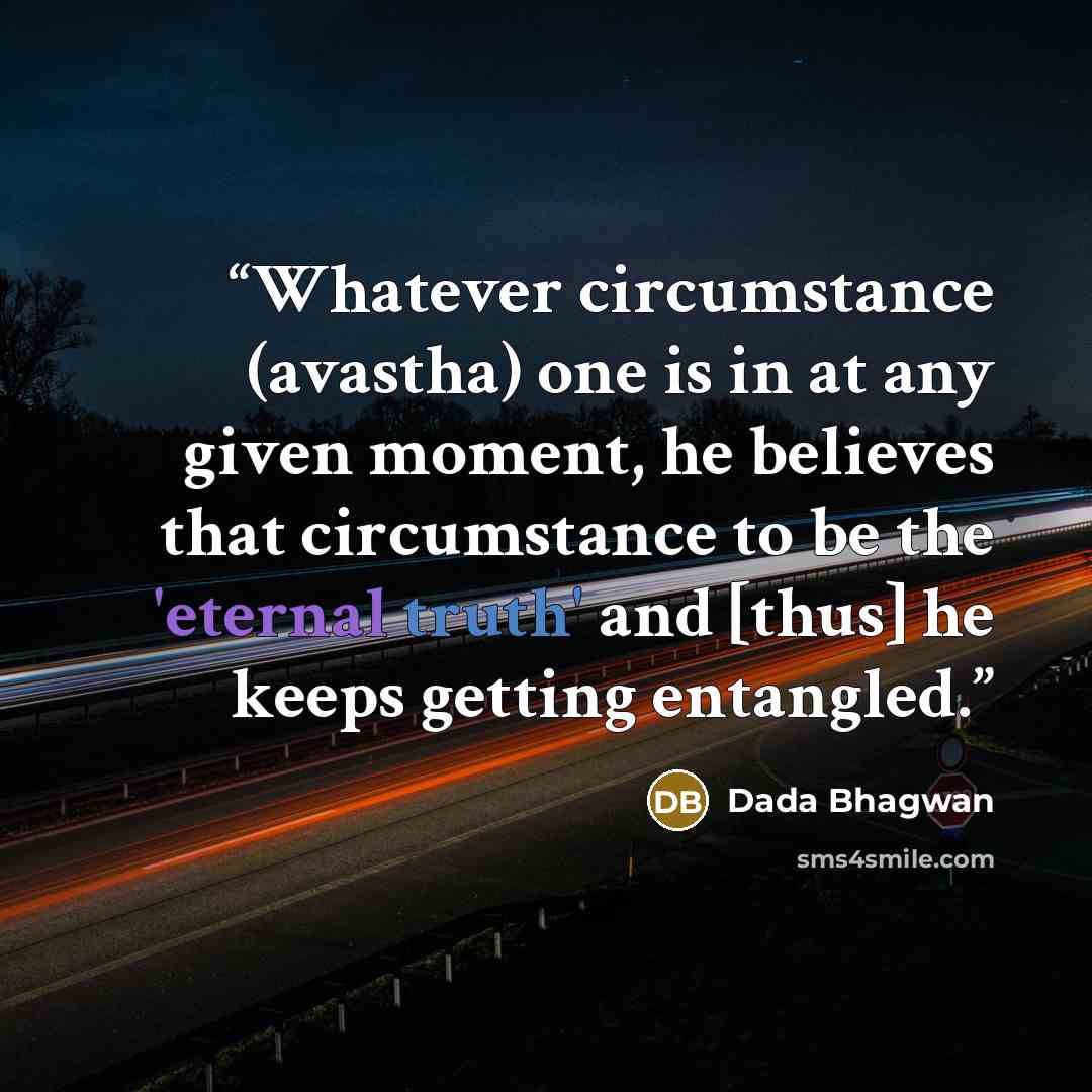 “Whatever circumstance (avastha) one is in at any given moment, he believes that circumstance to be the 'eternal truth' and [thus] he keeps getting entangled.” quote by Dada Bhagwan