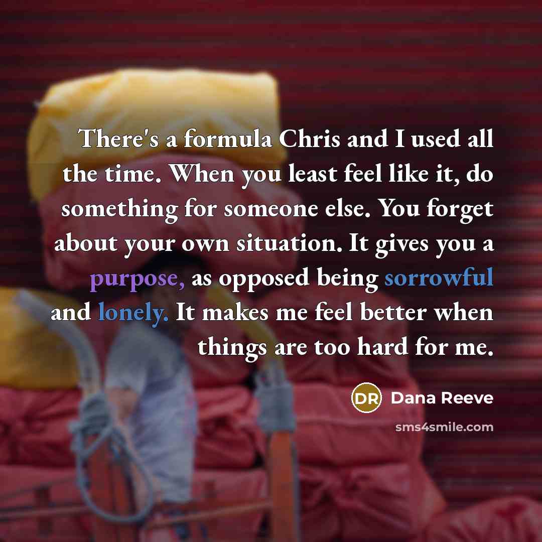 “There's a formula Chris and I used all the time. When you least feel like it, do something for someone else. You forget about your own situation. It gives you a purpose, as opposed being sorrowful and lonely. It makes me feel better when things are too hard for me.” quote by Dana Reeve