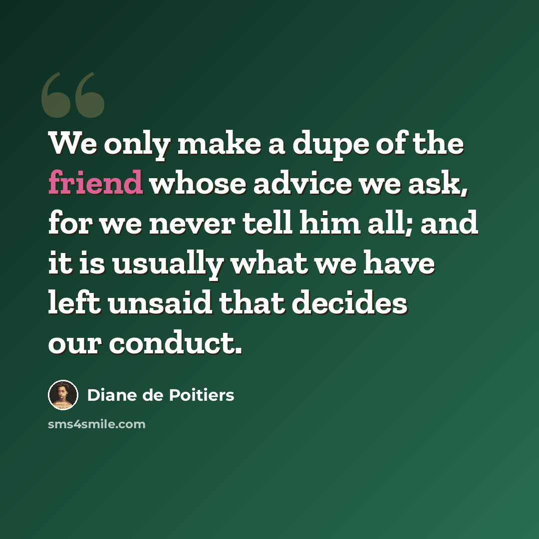 “We only make a dupe of the friend whose advice we ask, for we never tell him all; and it is usually what we have left unsaid that decides our conduct.” quote by Diane de Poitiers