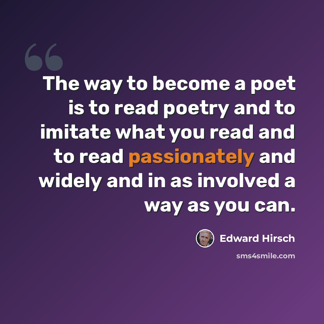 “The way to become a poet is to read poetry and to imitate what you read and to read passionately and widely and in as involved a way as you can.” quote by Edward Hirsch