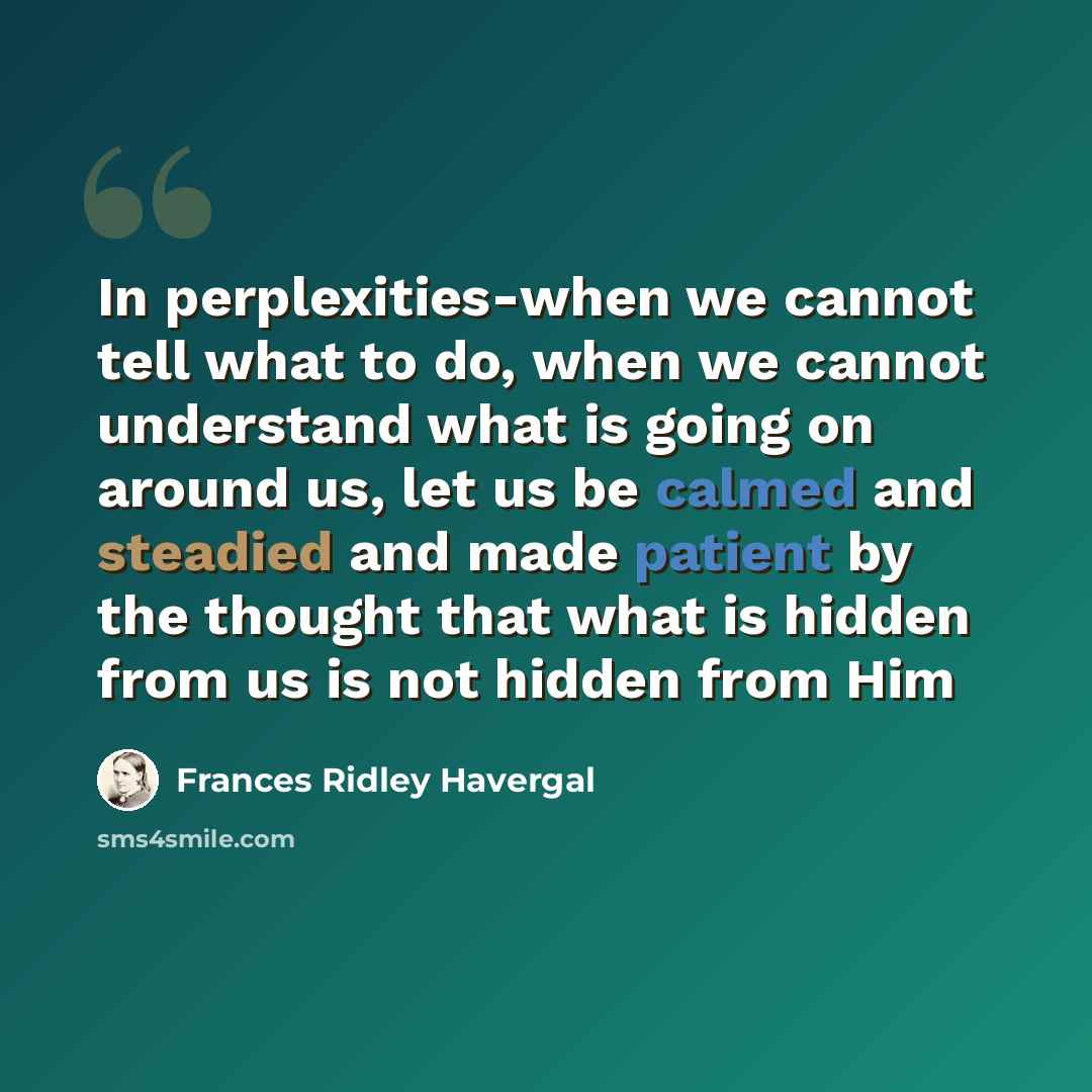 “In perplexities-when we cannot tell what to do, when we cannot understand what is going on around us, let us be calmed and steadied and made patient by the thought that what is hidden from us is not hidden from Him” quote by Frances Ridley Havergal