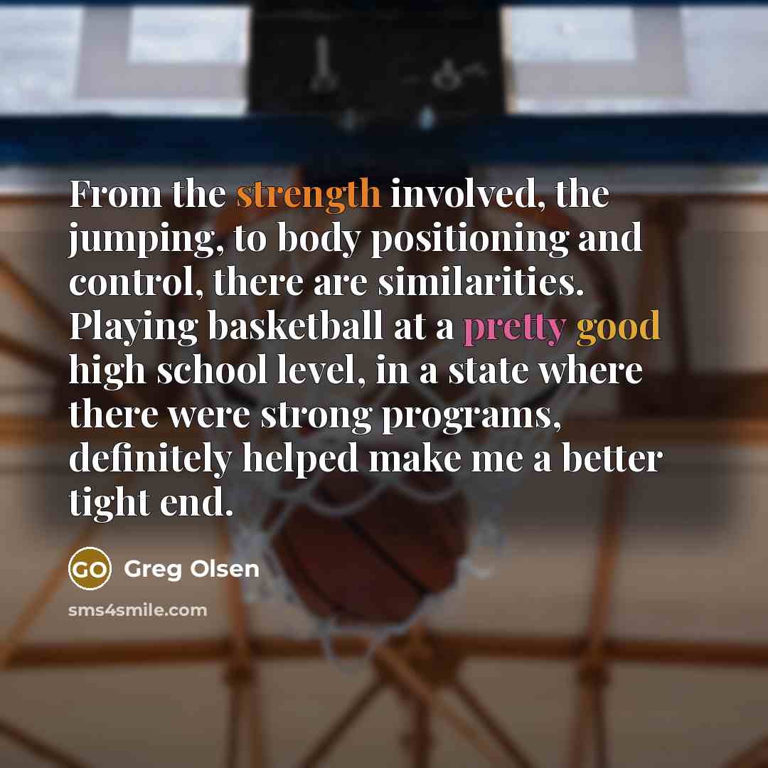 “From the strength involved, the jumping, to body positioning and control, there are similarities. Playing basketball at a pretty good high school level, in a state where there were strong programs, definitely helped make me a better tight end.” quote by Greg Olsen