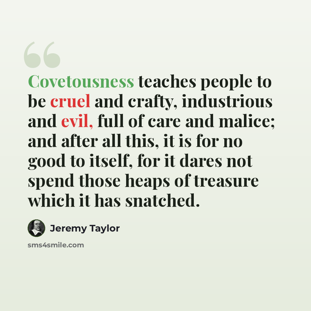 “Covetousness teaches people to be cruel and crafty, industrious and evil, full of care and malice; and after all this, it is for no good to itself, for it dares not spend those heaps of treasure which it has snatched.” quote by Jeremy Taylor