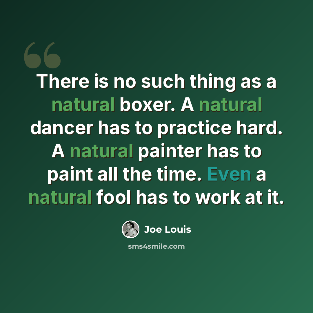 “There is no such thing as a natural boxer. A natural dancer has to practice hard. A natural painter has to paint all the time. Even a natural fool has to work at it.” quote by Joe Louis