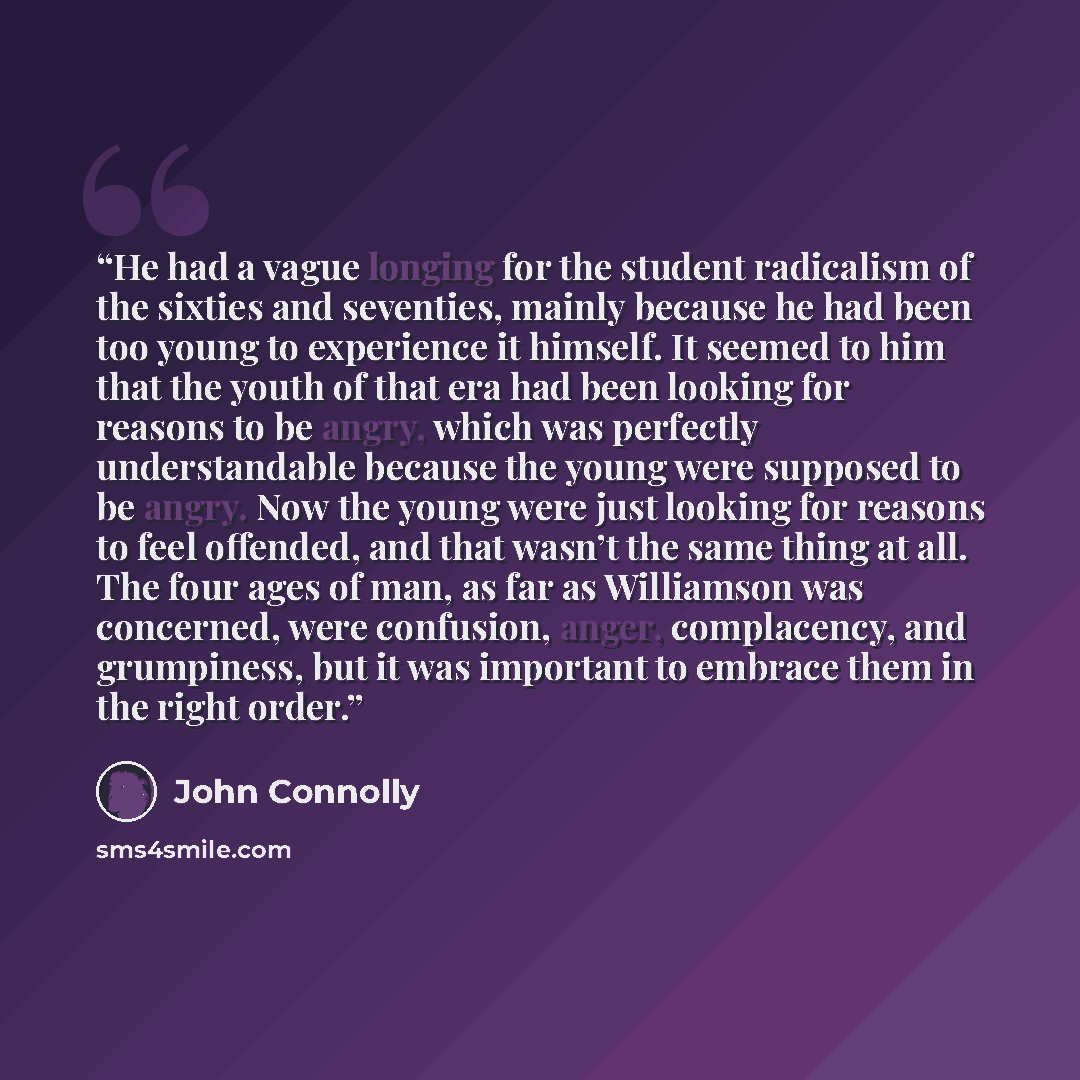 “He had a vague longing for the student radicalism of the sixties and seventies, mainly because he had been too young to experience it himself. It seemed to him that the youth of that era had been looking for reasons to be angry, which was perfectly understandable because the young were supposed to…” quote by John Connolly