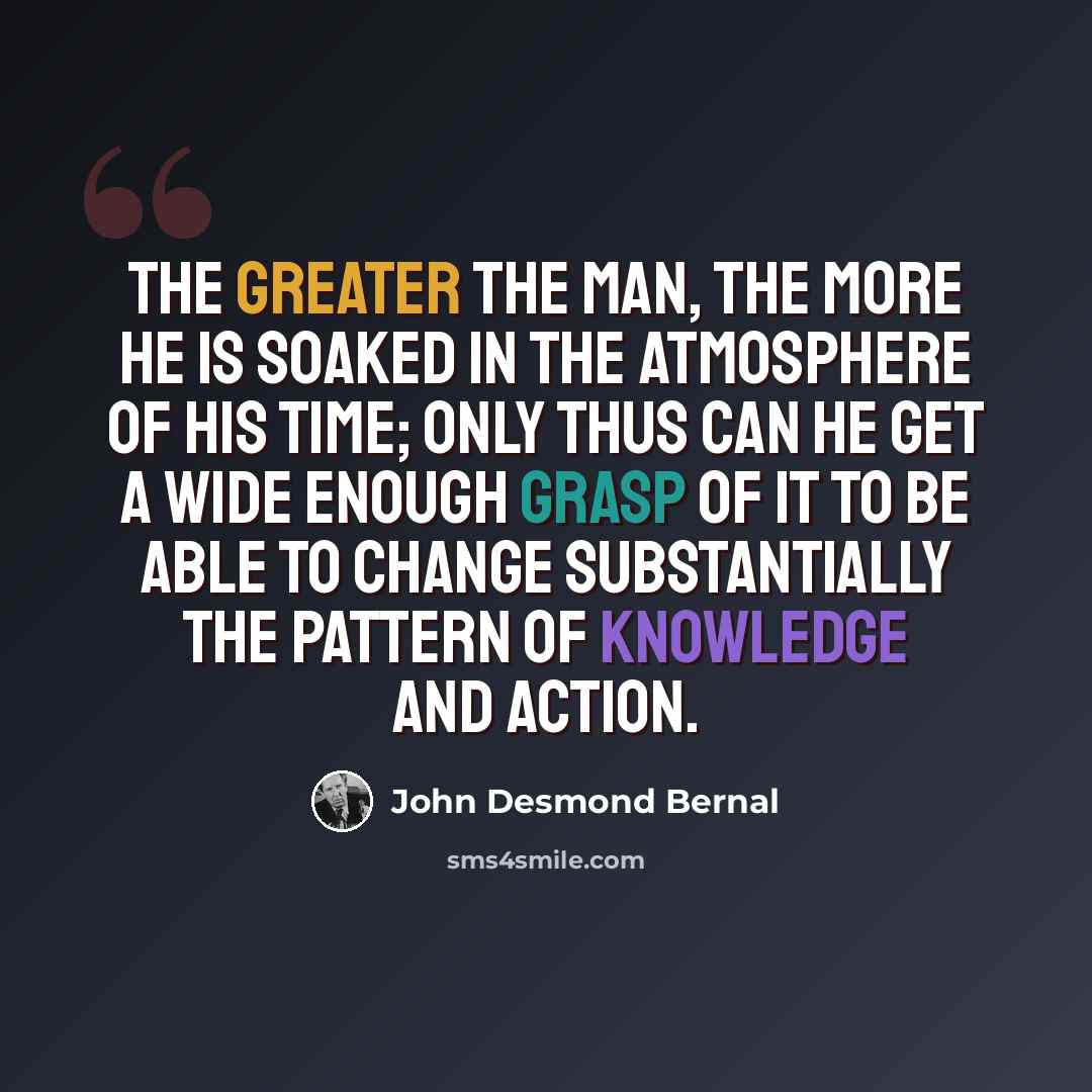 “The greater the man, the more he is soaked in the atmosphere of his time; only thus can he get a wide enough grasp of it to be able to change substantially the pattern of knowledge and action.” quote by John Desmond Bernal