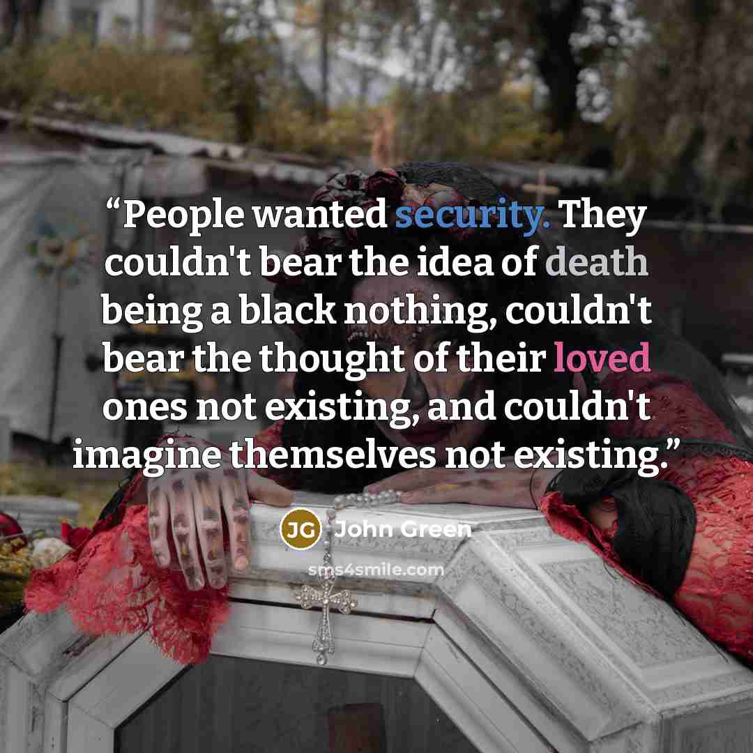 “People wanted security. They couldn't bear the idea of death being a black nothing, couldn't bear the thought of their loved ones not existing, and couldn't imagine themselves not existing.” quote by John Green
