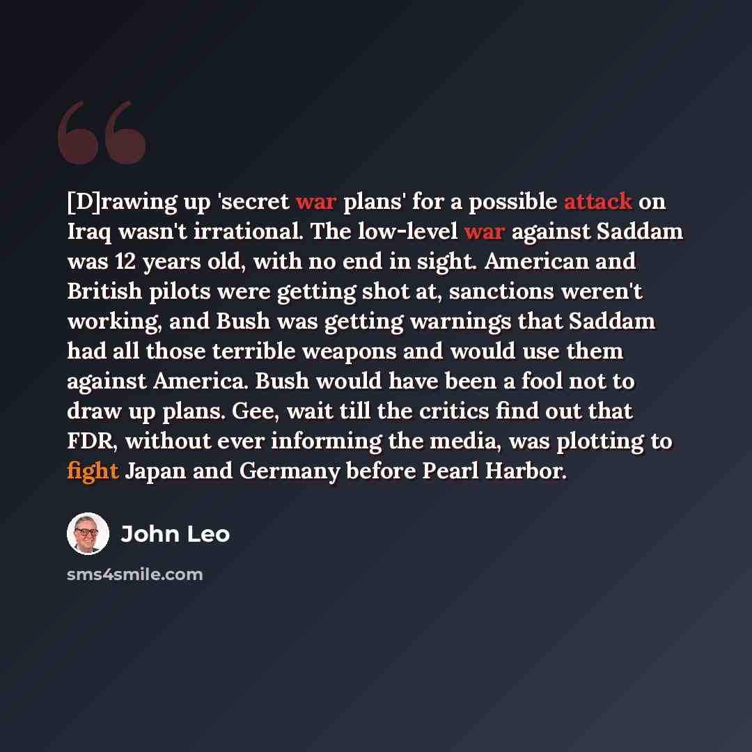 “[D]rawing up 'secret war plans' for a possible attack on Iraq wasn't irrational. The low-level war against Saddam was 12 years old, with no end in sight. American and British pilots were getting shot at, sanctions weren't working, and Bush was getting warnings that Saddam had all those terrible…” quote by John Leo