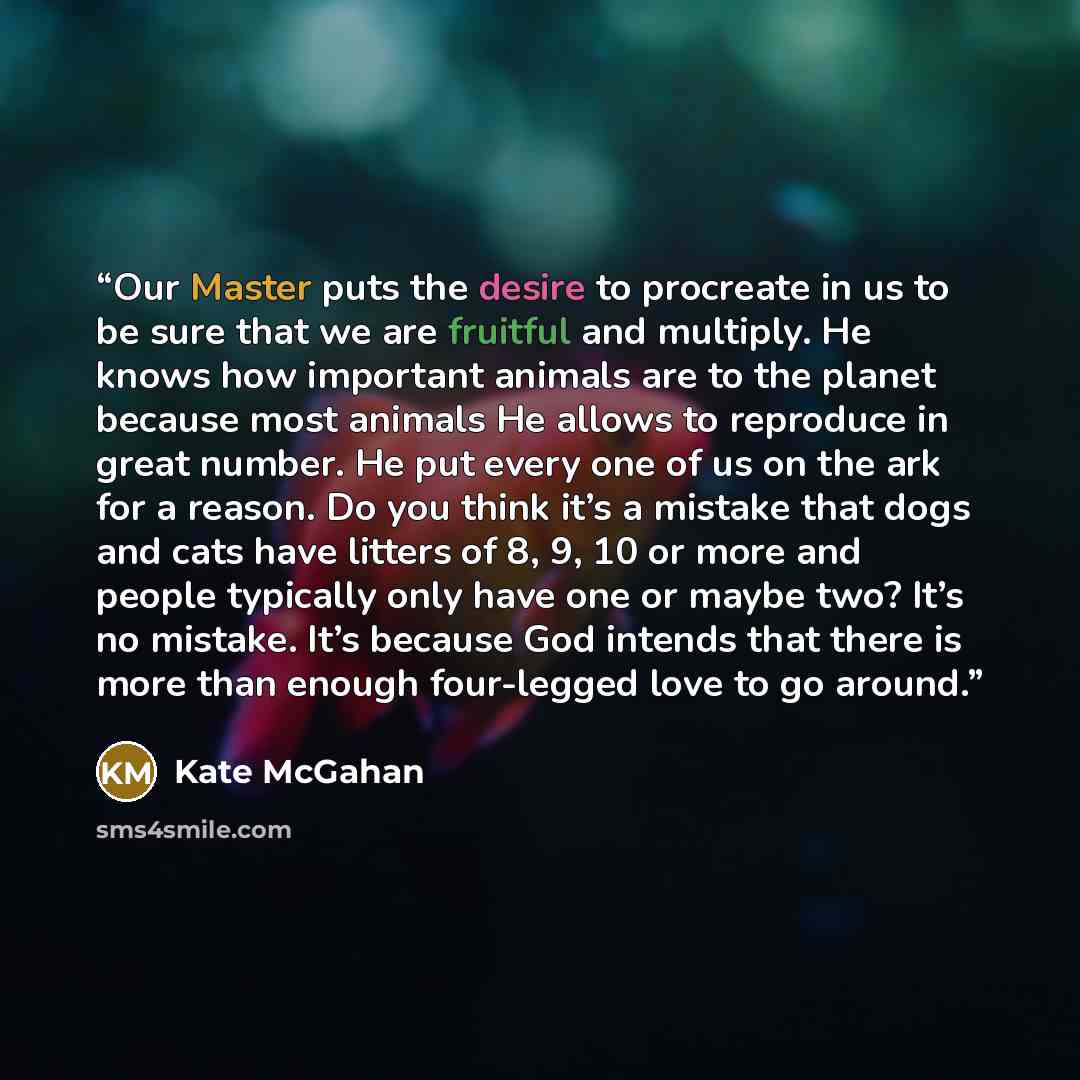 “Our Master puts the desire to procreate in us to be sure that we are fruitful and multiply. He knows how important animals are to the planet because most animals He allows to reproduce in great number. He put every one of us on the ark for a reason. Do you think it’s a mistake that dogs and cats…” quote by Kate McGahan