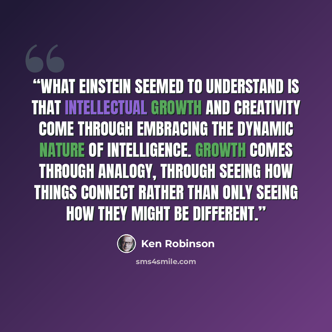 “What Einstein seemed to understand is that intellectual growth and creativity come through embracing the dynamic nature of intelligence. Growth comes through analogy, through seeing how things connect rather than only seeing how they might be different.” quote by Ken Robinson