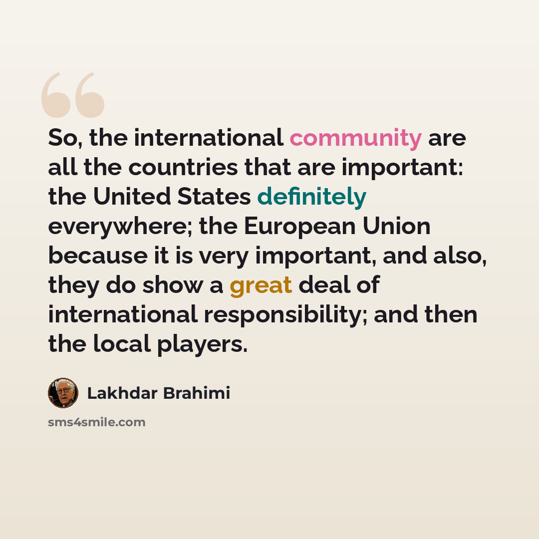 “So, the international community are all the countries that are important: the United States definitely everywhere; the European Union because it is very important, and also, they do show a great deal of international responsibility; and then the local players.” quote by Lakhdar Brahimi