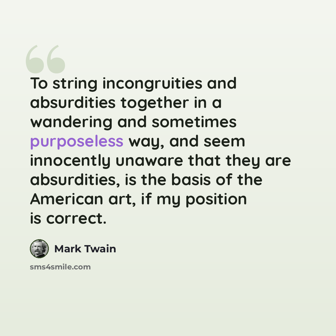 “To string incongruities and absurdities together in a wandering and sometimes purposeless way, and seem innocently unaware that they are absurdities, is the basis of the American art, if my position is correct.” quote by Mark Twain