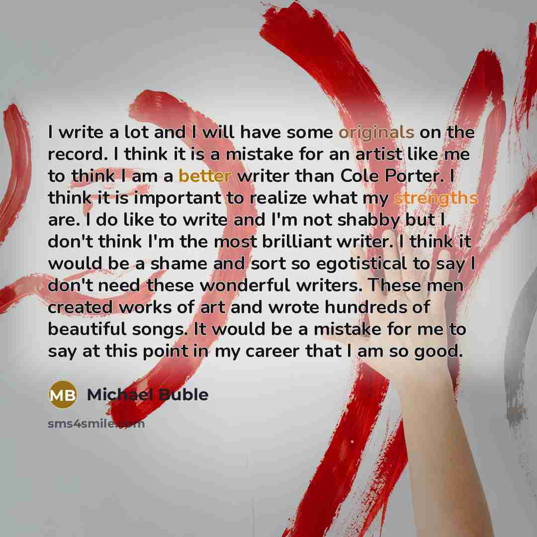 “I write a lot and I will have some originals on the record. I think it is a mistake for an artist like me to think I am a better writer than Cole Porter. I think it is important to realize what my strengths are. I do like to write and I'm not shabby but I don't think I'm the most brilliant writer…” quote by Michael Buble