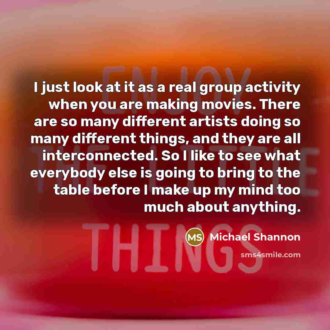 “I just look at it as a real group activity when you are making movies. There are so many different artists doing so many different things, and they are all interconnected. So I like to see what everybody else is going to bring to the table before I make up my mind too much about anything.” quote by Michael Shannon