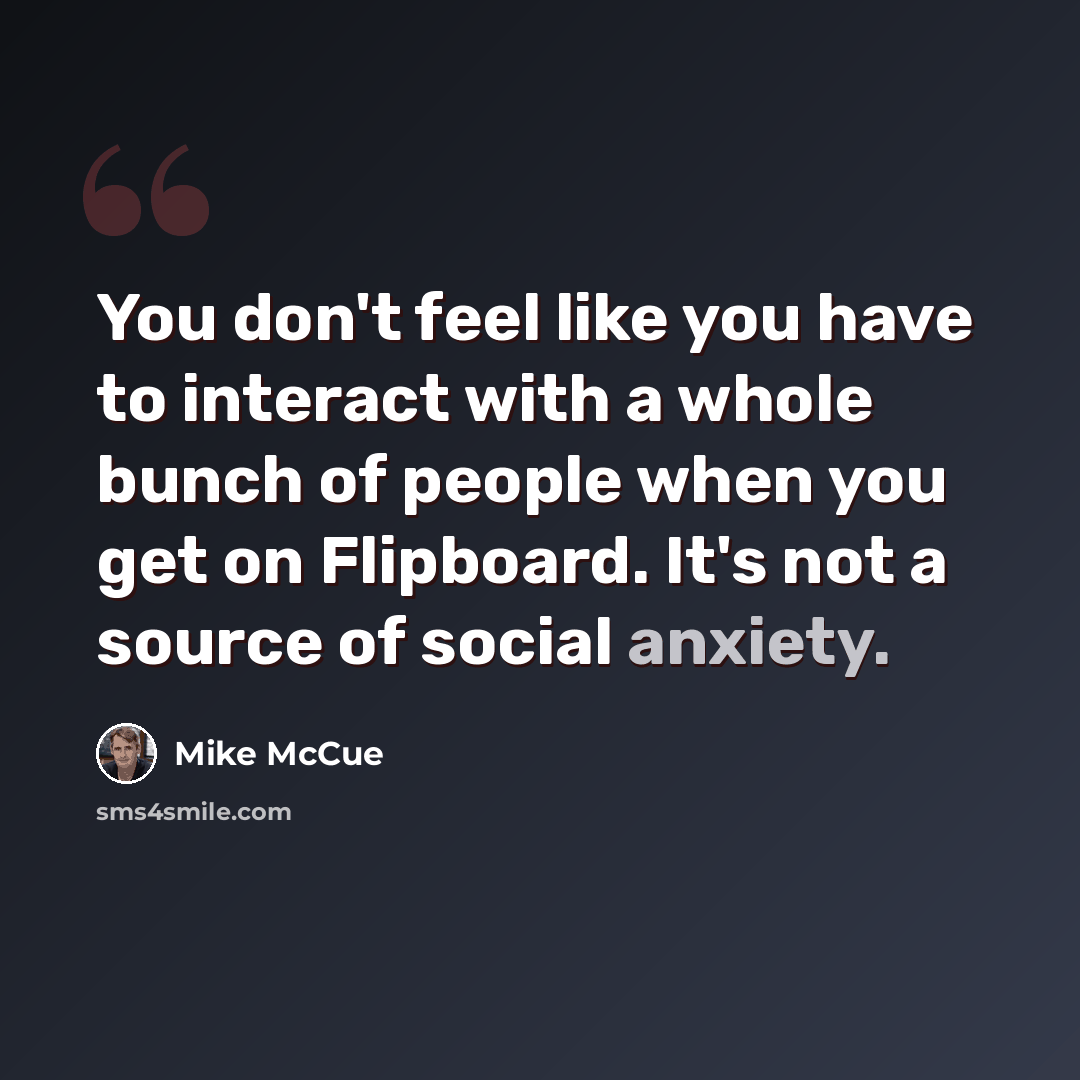 “You don't feel like you have to interact with a whole bunch of people when you get on Flipboard. It's not a source of social anxiety.” quote by Mike McCue