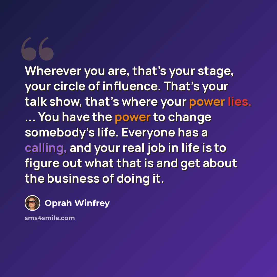 “Wherever you are, that’s your stage, your circle of influence. That’s your talk show, that’s where your power lies. ... You have the power to change somebody’s life. Everyone has a calling, and your real job in life is to figure out what that is and get about the business of doing it.” quote by Oprah Winfrey