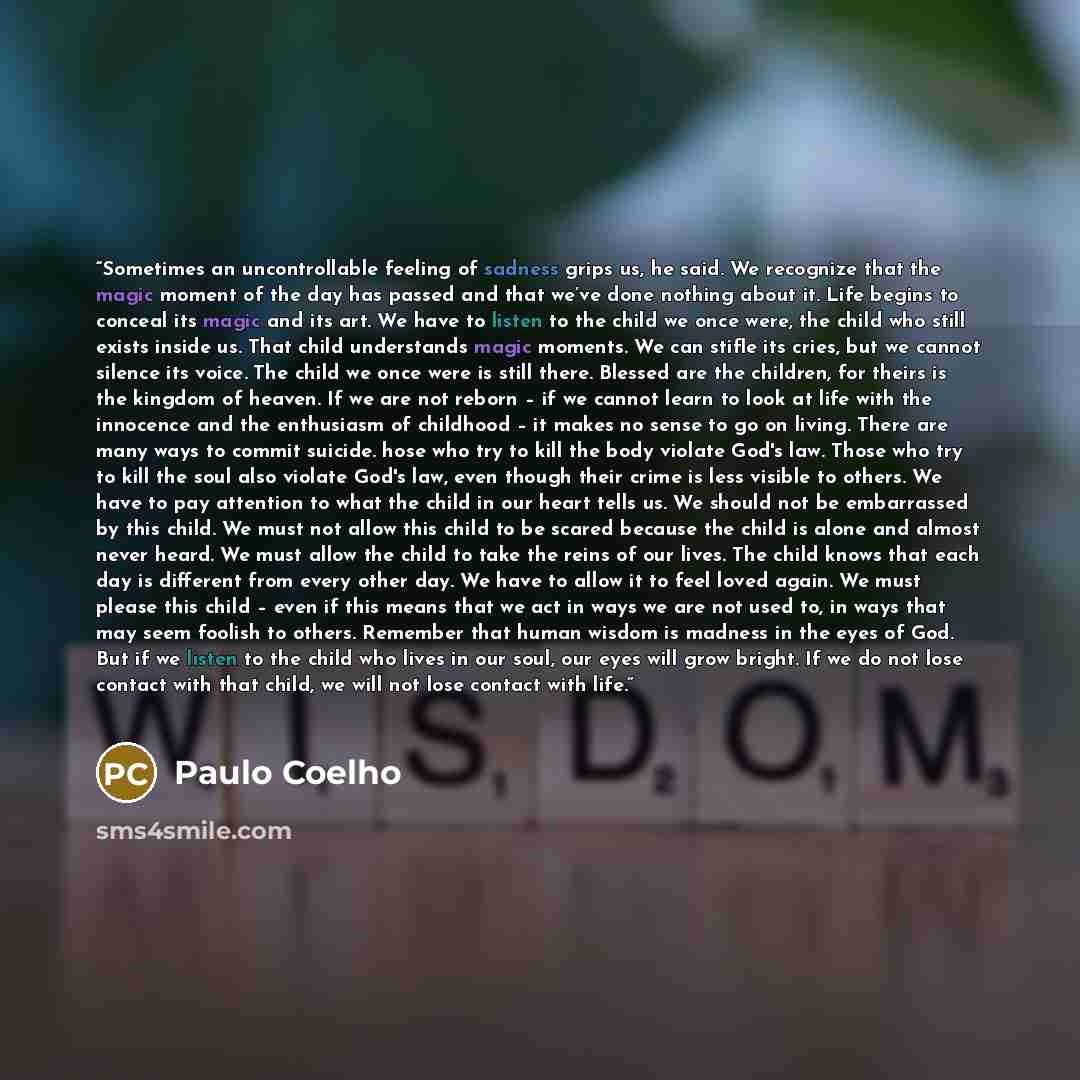 “Sometimes an uncontrollable feeling of sadness grips us, he said. We recognize that the magic moment of the day has passed and that we’ve done nothing about it. Life begins to conceal its magic and its art. We have to listen to the child we once were, the child who still exists inside us. That…” quote by Paulo Coelho