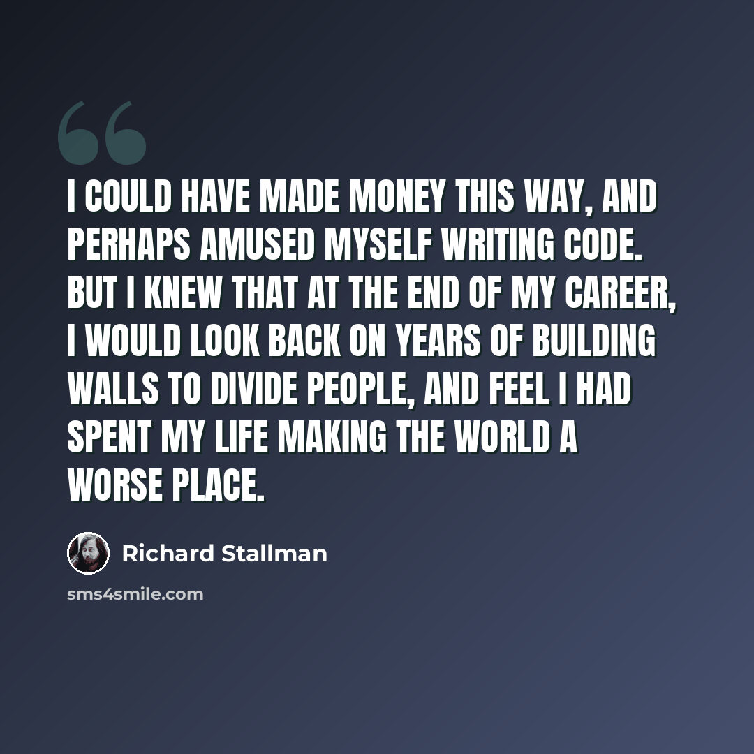 “I could have made money this way, and perhaps amused myself writing code. But I knew that at the end of my career, I would look back on years of building walls to divide people, and feel I had spent my life making the world a worse place.” quote by Richard Stallman