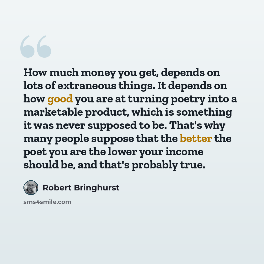 “How much money you get, depends on lots of extraneous things. It depends on how good you are at turning poetry into a marketable product, which is something it was never supposed to be. That's why many people suppose that the better the poet you are the lower your income should be, and that's…” quote by Robert Bringhurst