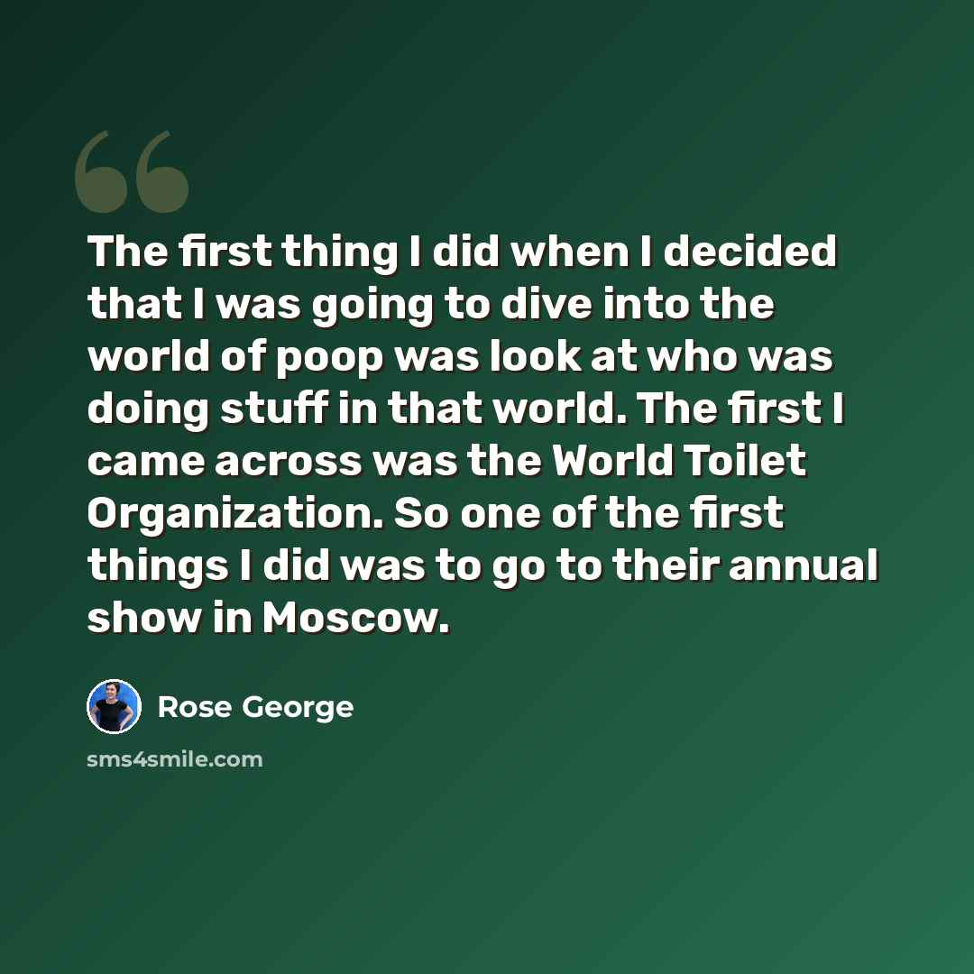 “The first thing I did when I decided that I was going to dive into the world of poop was look at who was doing stuff in that world. The first I came across was the World Toilet Organization. So one of the first things I did was to go to their annual show in Moscow.” quote by Rose George