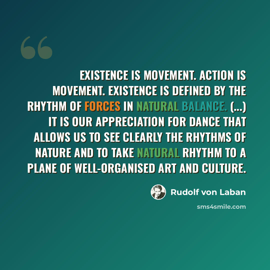 “Existence is movement. Action is movement. Existence is defined by the rhythm of forces in natural balance. (...) It is our appreciation for dance that allows us to see clearly the rhythms of nature and to take natural rhythm to a plane of well-organised art and culture.” quote by Rudolf von Laban