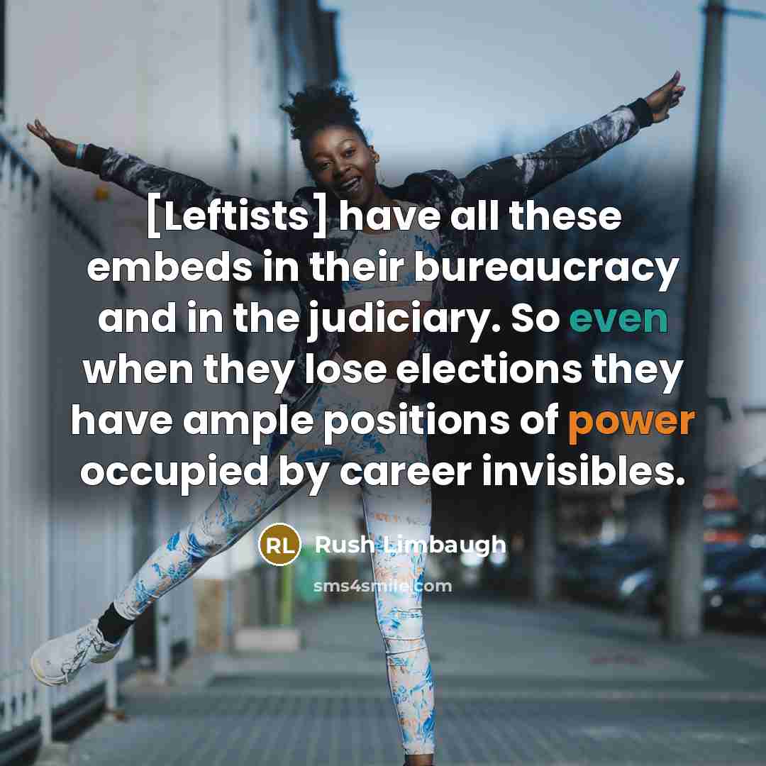 “[Leftists] have all these embeds in their bureaucracy and in the judiciary. So even when they lose elections they have ample positions of power occupied by career invisibles.” quote by Rush Limbaugh