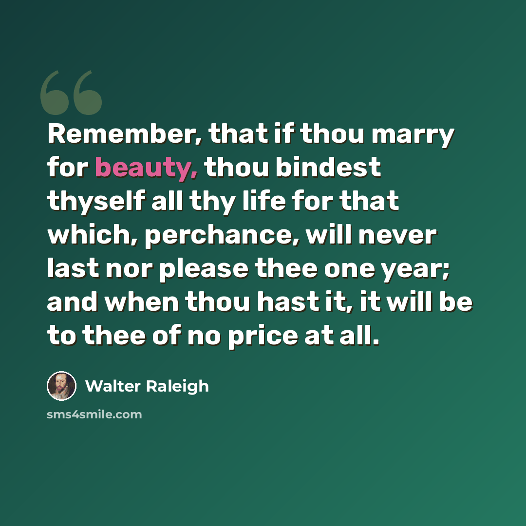 “Remember, that if thou marry for beauty, thou bindest thyself all thy life for that which, perchance, will never last nor please thee one year; and when thou hast it, it will be to thee of no price at all.” quote by Walter Raleigh