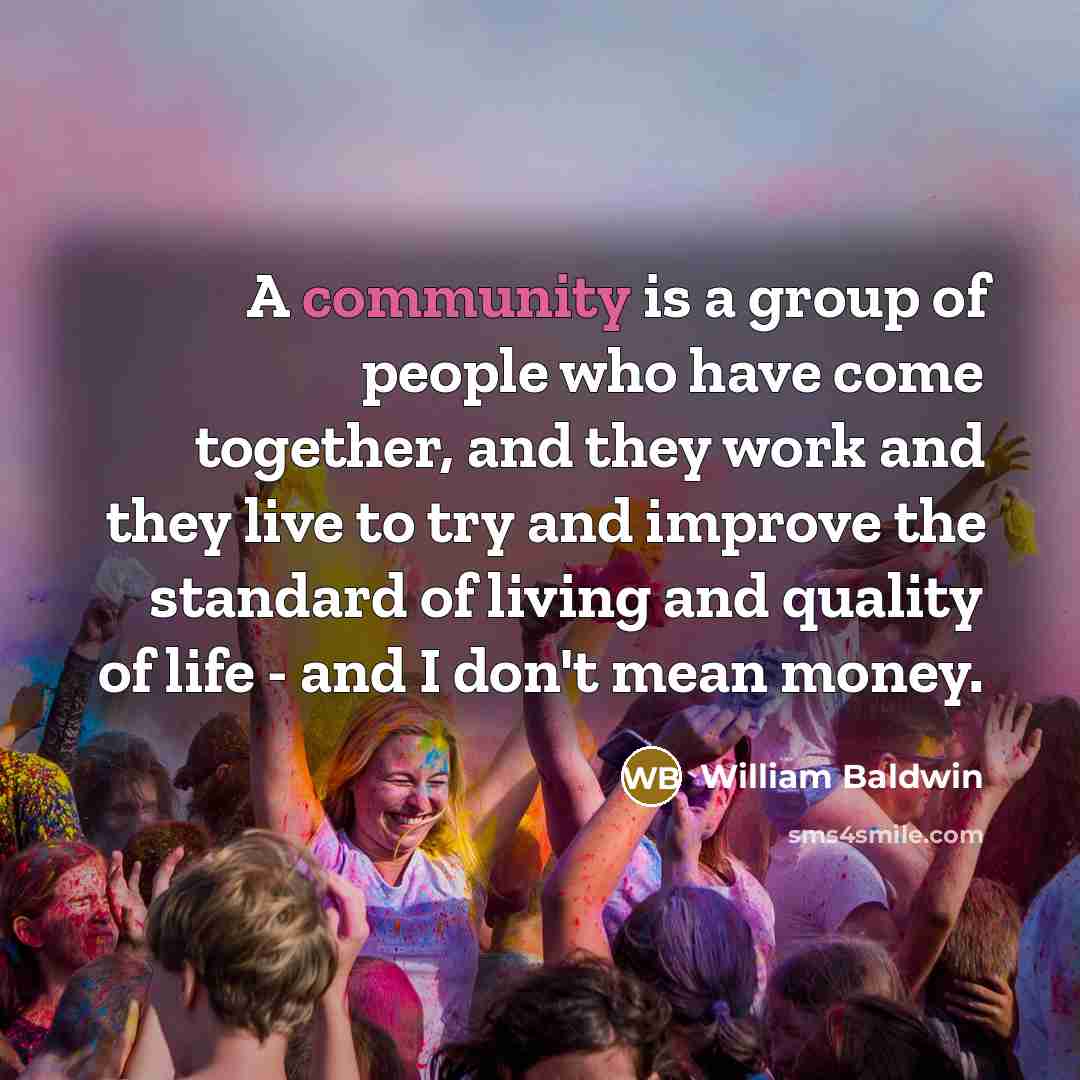 “A community is a group of people who have come together, and they work and they live to try and improve the standard of living and quality of life - and I don't mean money.” quote by William Baldwin