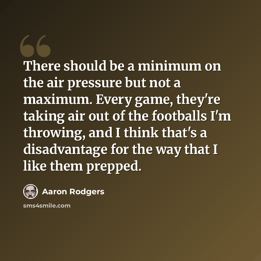 “There should be a minimum on the air pressure but not a maximum. Every game, they're taking air out of the footballs I'm throwing, and I think that's a disadvantage for the way that I like them prepped.” quote by Aaron Rodgers