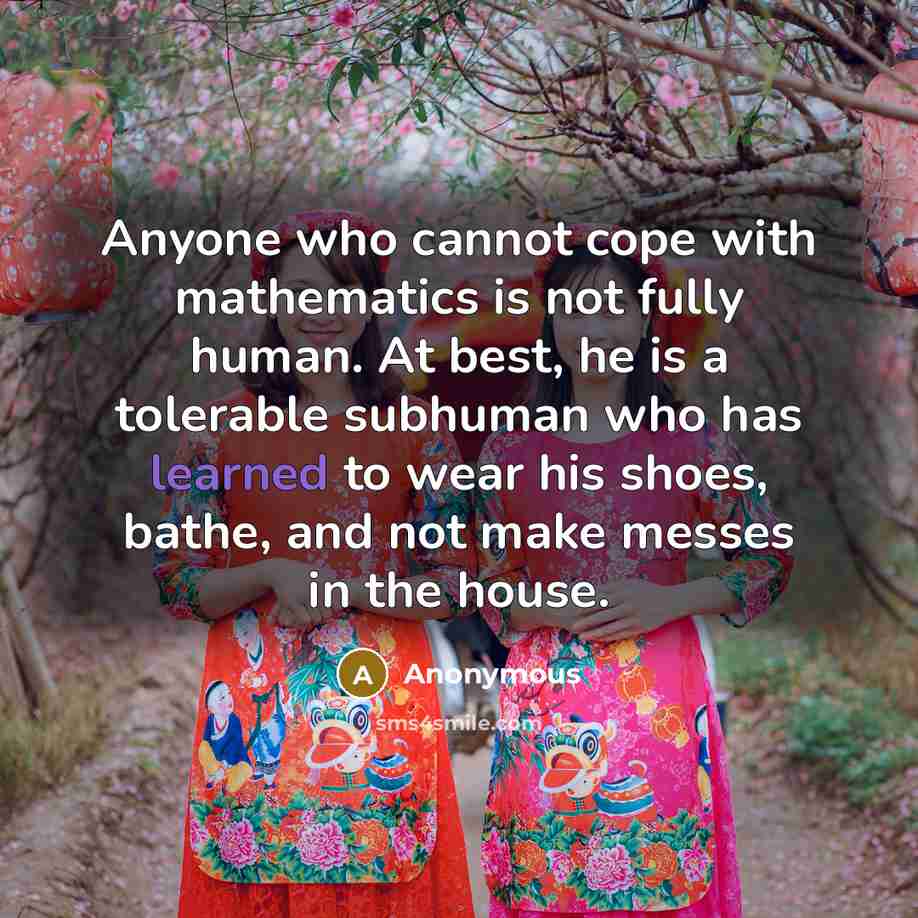 “Anyone who cannot cope with mathematics is not fully human. At best, he is a tolerable subhuman who has learned to wear his shoes, bathe, and not make messes in the house.” quote by Anonymous