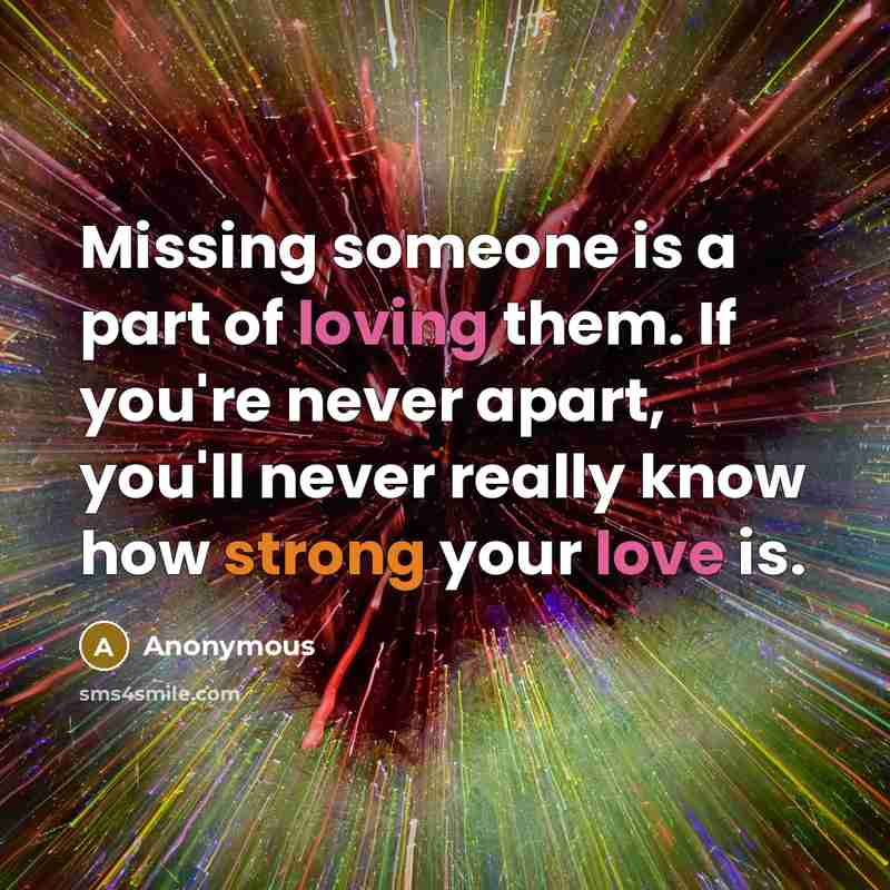 “Missing someone is a part of loving them. If you're never apart, you'll never really know how strong your love is.” quote by Anonymous