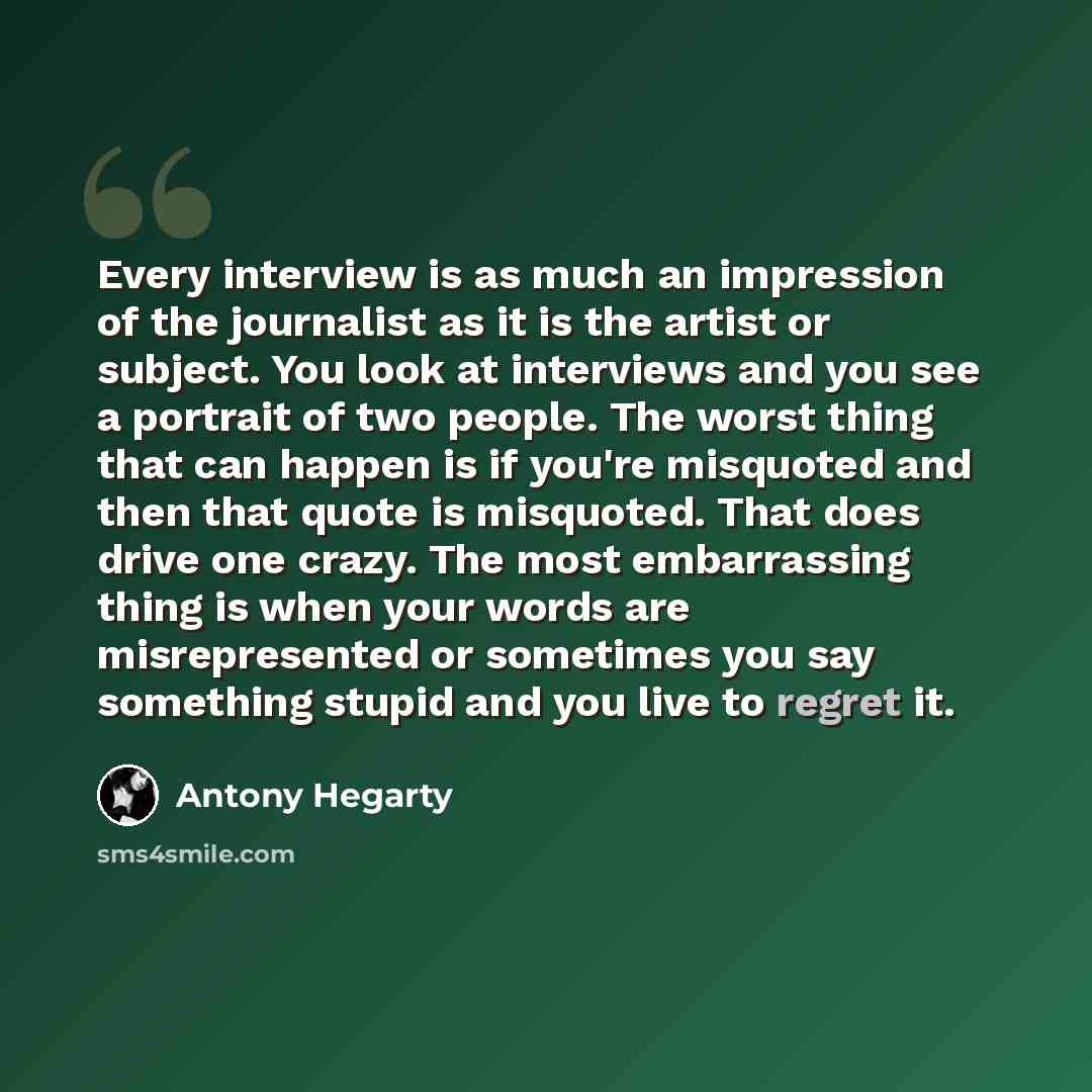 “Every interview is as much an impression of the journalist as it is the artist or subject. You look at interviews and you see a portrait of two people. The worst thing that can happen is if you're misquoted and then that quote is misquoted. That does drive one crazy. The most embarrassing thing is…” quote by Antony Hegarty