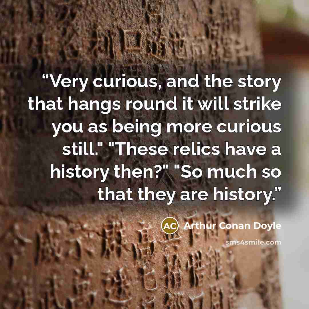 “Very curious, and the story that hangs round it will strike you as being more curious still." "These relics have a history then?" "So much so that they are history.” quote by Arthur Conan Doyle