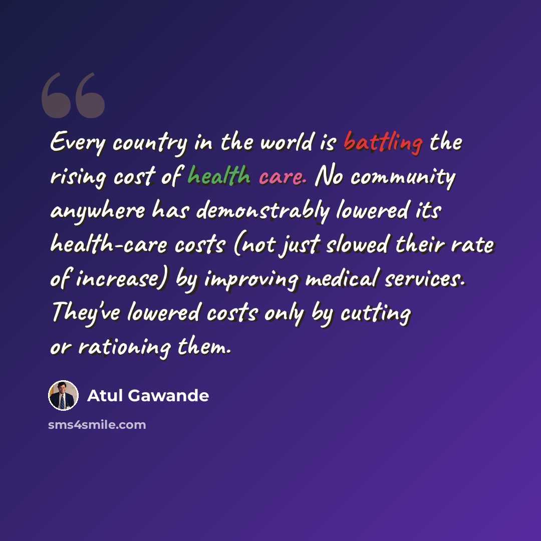 “Every country in the world is battling the rising cost of health care. No community anywhere has demonstrably lowered its health-care costs (not just slowed their rate of increase) by improving medical services. They've lowered costs only by cutting or rationing them.” quote by Atul Gawande