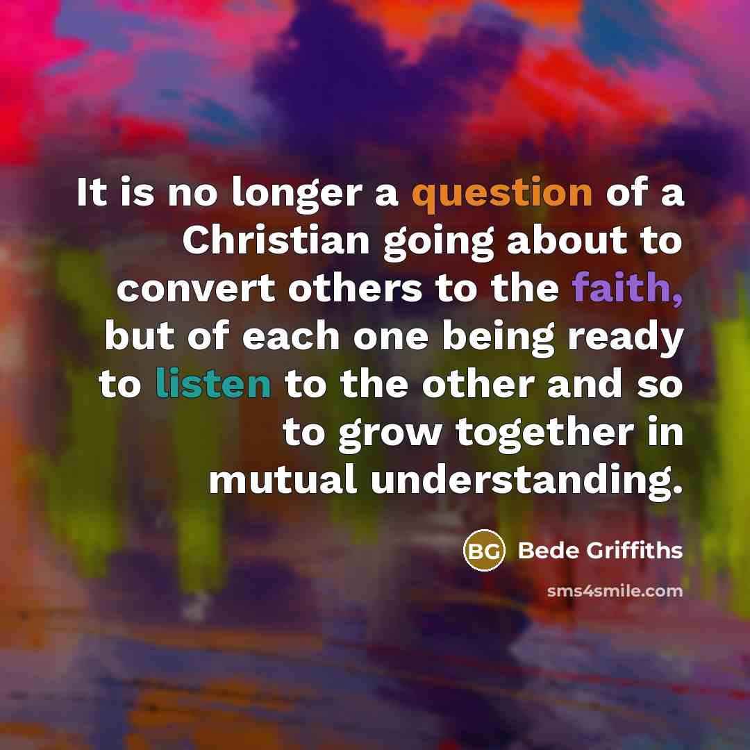 “It is no longer a question of a Christian going about to convert others to the faith, but of each one being ready to listen to the other and so to grow together in mutual understanding.” quote by Bede Griffiths