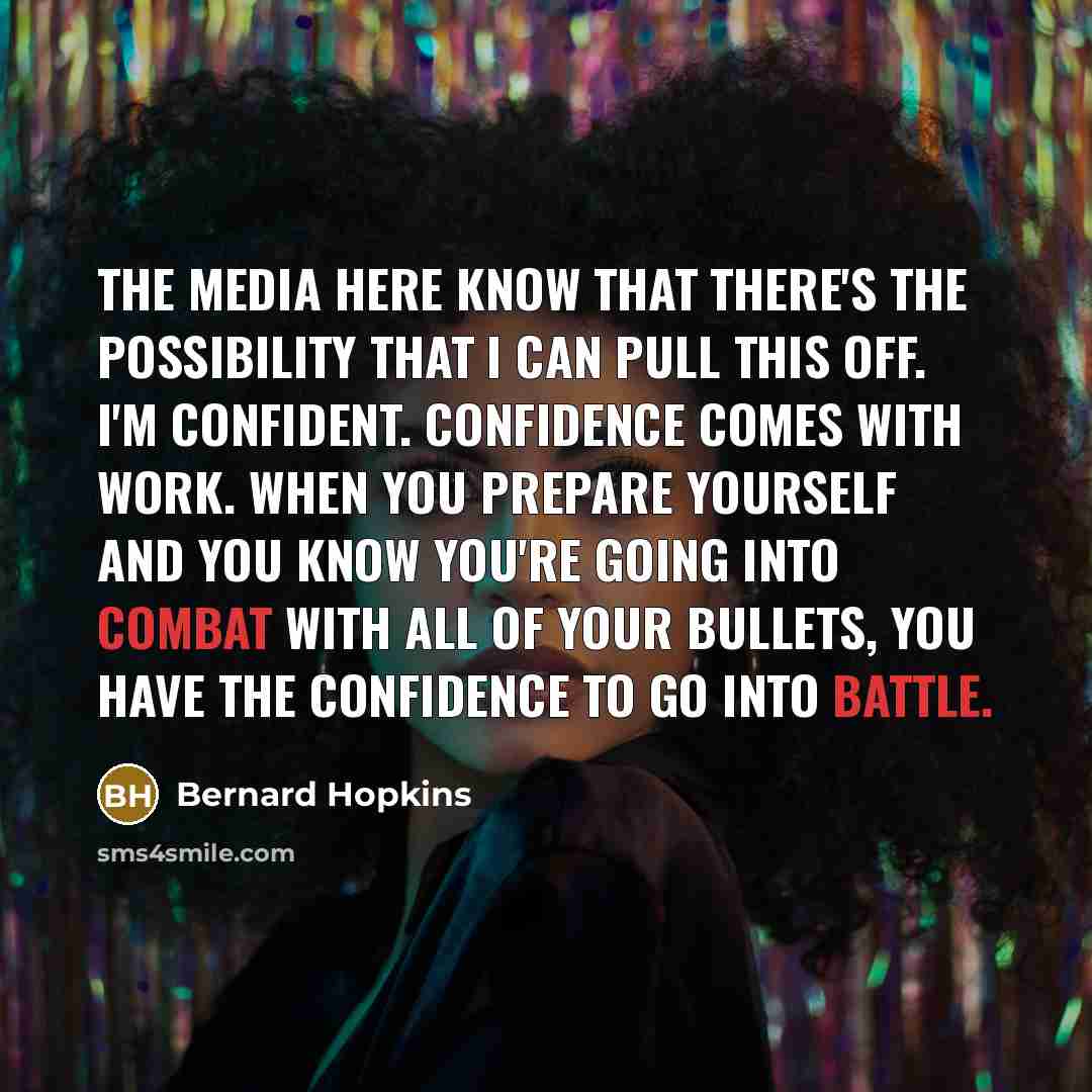 “The media here know that there's the possibility that I can pull this off. I'm confident. Confidence comes with work. When you prepare yourself and you know you're going into combat with all of your bullets, you have the confidence to go into battle.” quote by Bernard Hopkins
