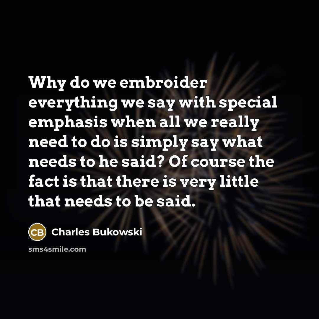 “Why do we embroider everything we say with special emphasis when all we really need to do is simply say what needs to he said? Of course the fact is that there is very little that needs to be said.” quote by Charles Bukowski