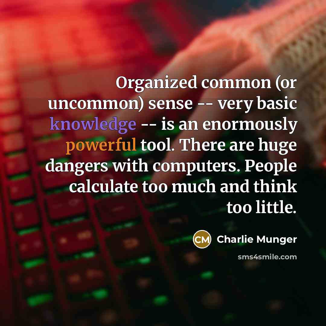 “Organized common (or uncommon) sense -- very basic knowledge -- is an enormously powerful tool. There are huge dangers with computers. People calculate too much and think too little.” quote by Charlie Munger