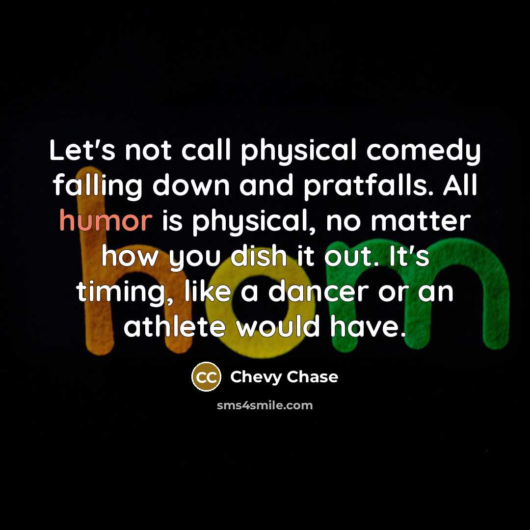 “Let's not call physical comedy falling down and pratfalls. All humor is physical, no matter how you dish it out. It's timing, like a dancer or an athlete would have.” quote by Chevy Chase