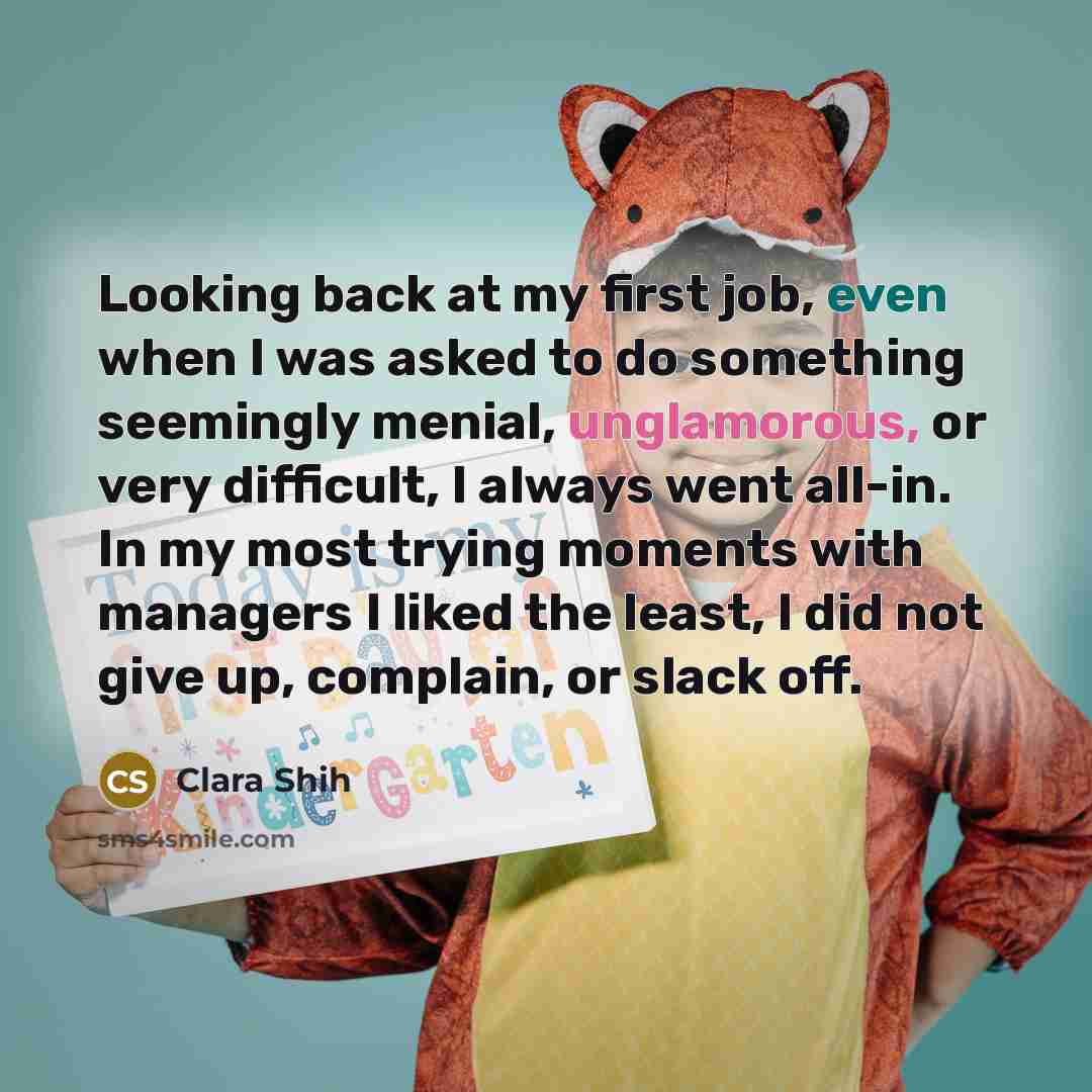 “Looking back at my first job, even when I was asked to do something seemingly menial, unglamorous, or very difficult, I always went all-in. In my most trying moments with managers I liked the least, I did not give up, complain, or slack off.” quote by Clara Shih
