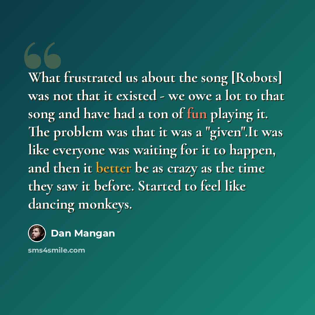 “What frustrated us about the song [Robots] was not that it existed - we owe a lot to that song and have had a ton of fun playing it. The problem was that it was a "given".It was like everyone was waiting for it to happen, and then it better be as crazy as the time they saw it before. Started to…” quote by Dan Mangan