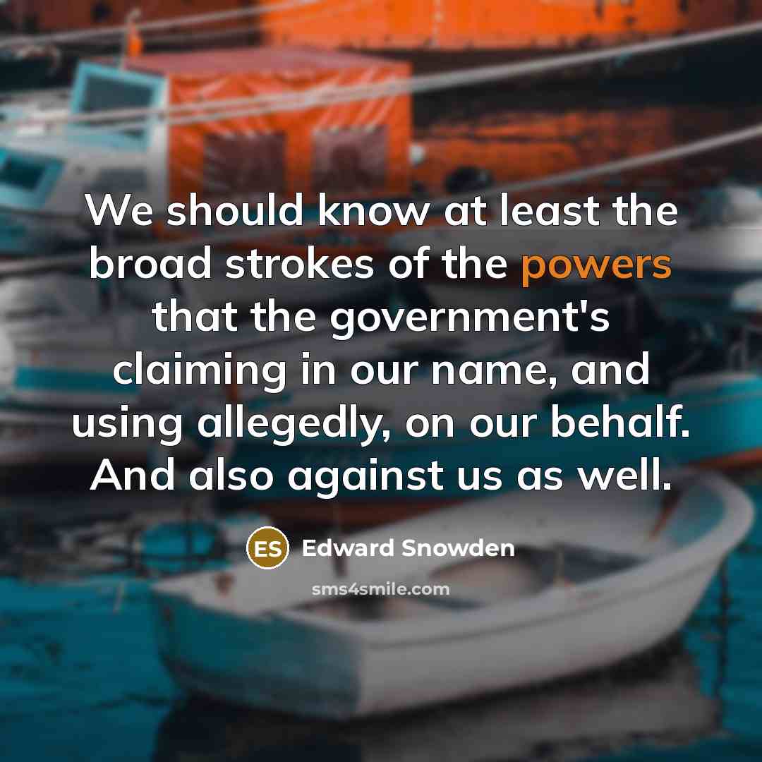 “We should know at least the broad strokes of the powers that the government's claiming in our name, and using allegedly, on our behalf. And also against us as well.” quote by Edward Snowden