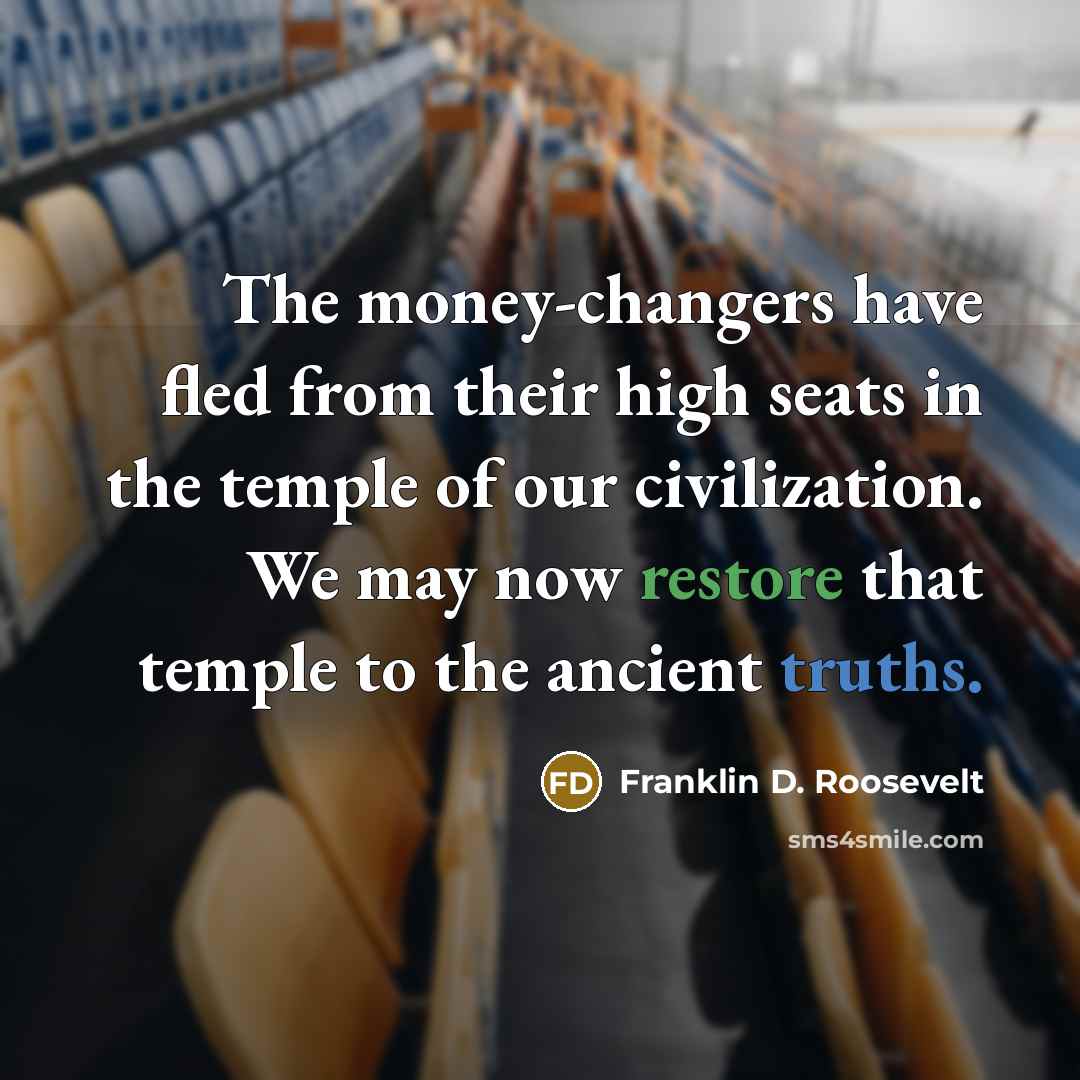 “The money-changers have fled from their high seats in the temple of our civilization. We may now restore that temple to the ancient truths.” quote by Franklin D. Roosevelt