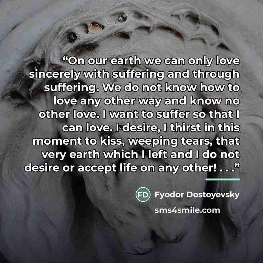 “On our earth we can only love sincerely with suffering and through suffering. We do not know how to love any other way and know no other love. I want to suffer so that I can love. I desire, I thirst in this moment to kiss, weeping tears, that very earth which I left and I do not desire or accept…” quote by Fyodor Dostoyevsky